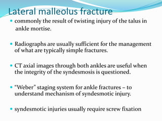 Lateral malleolus fracture
 commonly the result of twisting injury of the talus in
ankle mortise.
 Radiographs are usually sufficient for the management
of what are typically simple fractures.
 CT axial images through both ankles are useful when
the integrity of the syndesmosis is questioned.
 “Weber” staging system for ankle fractures – to
understand mechanism of syndesmotic injury.
 syndesmotic injuries usually require screw fixation
 