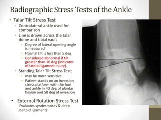 Radiographic Stress Tests of the Ankle
• Talar Tilt Stress Test
  • Contralateral ankle used for
    comparison
  • Line is drawn across the talar
    dome and tibial vault
      • Degree of lateral opening angle
        is measured
      • Normal tilt is less than 5 deg
      • Considered abnormal if tilt
        greater than 10 deg (indicator
        of lateral ligament injury).
  • Standing Talar Tilt Stress Test:
      • may be more sensitive
      • Patient stands on an inversion
        stress platform with the foot
        and ankle in 40 deg of plantar
        flexion and 50 deg of inversion

• External Rotation Stress Test
     Evaluates syndesmoses & deep
     deltoid ligaments
 