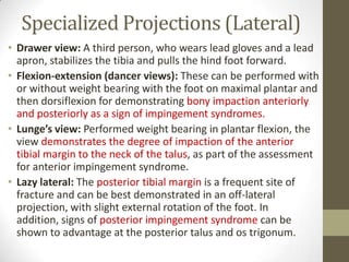 Specialized Projections (Lateral)
• Drawer view: A third person, who wears lead gloves and a lead
  apron, stabilizes the tibia and pulls the hind foot forward.
• Flexion-extension (dancer views): These can be performed with
  or without weight bearing with the foot on maximal plantar and
  then dorsiflexion for demonstrating bony impaction anteriorly
  and posteriorly as a sign of impingement syndromes.
• Lunge’s view: Performed weight bearing in plantar flexion, the
  view demonstrates the degree of impaction of the anterior
  tibial margin to the neck of the talus, as part of the assessment
  for anterior impingement syndrome.
• Lazy lateral: The posterior tibial margin is a frequent site of
  fracture and can be best demonstrated in an off-lateral
  projection, with slight external rotation of the foot. In
  addition, signs of posterior impingement syndrome can be
  shown to advantage at the posterior talus and os trigonum.
 