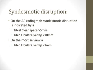 Syndesmotic disruption:
• On the AP radiograph syndesmotic disruption
  is indicated by a
  • Tibial Clear Space >5mm
  • Tibio Fibular Overlap <10mm
• On the mortise view a
  • Tibio Fibular Overlap <1mm
 