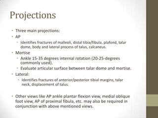 Projections
• Three main projections:
• AP
  • Identifies fractures of malleoli, distal tibia/fibula, plafond, talar
    dome, body and lateral process of talus, calcaneus.
• Mortise
   • Ankle 15-35 degrees internal rotation (20-25-degrees
     commonly used).
   • Evaluate articular surface between talar dome and mortise.
• Lateral:
   • Identifies fractures of anterior/posterior tibial margins, talar
     neck, displacement of talus.

• Other views like AP ankle plantar flexion view, medial oblique
  foot view, AP of proximal fibula, etc. may also be required in
  conjunction with above mentioned views.
 