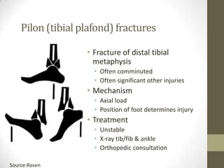 Pilon (tibial plafond) fractures

                   • Fracture of distal tibial
                     metaphysis
                     • Often comminuted
                     • Often significant other injuries
                   • Mechanism
                     • Axial load
                     • Position of foot determines injury
                   • Treatment
                     • Unstable
                     • X-ray tib/fib & ankle
                     • Orthopedic consultation

Source:Rosen
 