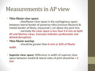 Measurements in AP view
• Tibio-fibular clear space:
           - tibiofibular clear space is the cartilaginous space
  between lateral border of posterior tibia (incisura fibularis) &
  medial border of fibula, measured 1 cm above the joint line;
           - normally the clear space is less than 5-6 mm on both
  AP and Mortise views. (increase indicates syndesmotic and
  deltoid disruption).
• Tibio-fibular overlap:
           - should be greater than 6 mm or 42% of fibular
  width.

• Superior clear space: Difference in width of superior clear
  space between medial & lateral sides of joint should be < 2
  mm
 