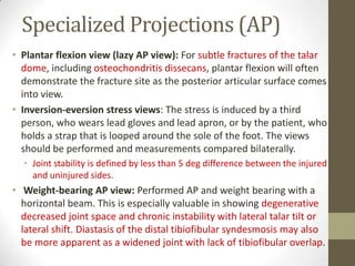 Specialized Projections (AP)
• Plantar flexion view (lazy AP view): For subtle fractures of the talar
  dome, including osteochondritis dissecans, plantar flexion will often
  demonstrate the fracture site as the posterior articular surface comes
  into view.
• Inversion-eversion stress views: The stress is induced by a third
  person, who wears lead gloves and lead apron, or by the patient, who
  holds a strap that is looped around the sole of the foot. The views
  should be performed and measurements compared bilaterally.
  • Joint stability is defined by less than 5 deg difference between the injured
    and uninjured sides.
• Weight-bearing AP view: Performed AP and weight bearing with a
  horizontal beam. This is especially valuable in showing degenerative
  decreased joint space and chronic instability with lateral talar tilt or
  lateral shift. Diastasis of the distal tibiofibular syndesmosis may also
  be more apparent as a widened joint with lack of tibiofibular overlap.
 