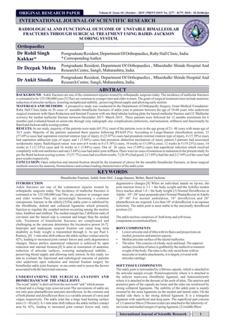 ORIGINAL RESEARCH PAPER
RADIOLOGICALAND FUNCTIONAL OUTCOME OF UNSTABLE BIMALLEOLAR
FRACTURES THROUGH SURGICAL TREATMENT USING BAIRD- JACKSON
SCORING SYSTEM.
Dr Rohil Singh
Kakkar*
PostgraduateResident,DepartmentOf Orthopaedics,RubyHallClinic,India.
*CorrespondingAuthor
Dr Deepak Mehta
Postgraduate Resident, Department Of Orthopaedics , Mhaishalkr Shinde Hospital And
ResearchCentre,Sangli,Maharashtra,India.
Dr Ankit Sisodia
Postgraduate Resident, Department Of Orthopaedics , Mhaishalkr Shinde Hospital And
ResearchCentre,Sangli,Maharashtra,India.
ABSTRACT
BACKGROUND :Ankle fractures are one of the commonest injuries treated by orthopaedic surgeons today. The incidence of malleolar fractures
is estimated to be 125/100,000/year.[5]They are common in younger men and older women.The goals of surgical treatment must include anatomic
reductionofarticularsurfaces,restoringmetaphysealstability, preservingbloodsupplyandallowingearlymotion.
MATERIALS AND METHODS : A prospective study was conducted in the Department of Orthopaedic Surgery, Grant Medical Foundation-
Ruby Hall Clinic,India on 26 cases of unstable bimalleolar fractures of ankle joint in patients between the age of 18-60 years who underwent
surgical treatment with Open Reduction and Internal Fixation with one third tubular locking plate for lateral malleolar fracture and CC/Malleolar
screw(s) for medial malleolar fracture between December 2017- March 2019 . These patients were followed for 12 months (minimum for 6
months) and evaluated based on union rate through xray radiograph, any complications (infections, mal/nonunion, stiffness) and functionally by
BairdandJacksonanklescoringsystem.
RESULTS: In our study, majority of the patients were male (65.3%), most of the patients were in the age group of 21- 48 years with mean age of
34.5 years. Majority of the patients sustained these injuries following RTA(69.2%). According to Lauge-Hansen classiﬁcation system, 15
(57.69%) cases had supination external rotation type of injury, 6 (23.07%) cases had pronation external rotation type of injury, 4 (15.38%) cases
had supination adduction type of injury and 1 (3.84%) cases had pronation abduction mechanism of injury pattern.3 patients had associated
syndesmotic injury. Radiological union was seen at 8 weeks in 4 (15.38%) cases, 10 weeks in 13 (50%) cases, 12 weeks in 5 (19.23%) cases, 14
weeks in 3 (11.53%) cases and 16 weeks in 1 (3.84%) cases. Out of 26 cases, two (7.69%) cases had superﬁcial infection which resolved
completely with oral antibiotics and one (3.84%) case had ankle joint stiffness.There were no cases of nonunion or malunion in the present study.As
per the Baird Jackson scoring system, 15 (57.7%) cases had excellent results, 7 (26.9%) had good, 2 (7.69%) had fair and 2 (7.69%) of the cases had
poorresultsrespectively.
CONCLUSION: Open reduction and internal ﬁxation should be the treatment of choice for the unstable bimalleolar fractures, as these surgical
methodsrestorestheanatomy, biomechanicsandcontactloadingcharacteristicsoftheanklejoint.
KEYWORDS
Bimalleolar Fracture, Ankle Joint Orif , Lauge-hansen, Weber, Baird Jackson.
INTRODUCTION
Ankle fractures are one of the commonest injuries treated by
orthopaedic surgeons today. The incidence of malleolar fractures is
estimated to be 125/100,000/year.They are common in younger men
and older women.They are increasingly becoming a common
osteoporotic fracture in the elderly.[5]The ankle joint is stabilized by
the tibioﬁbular, deltoid and collateral ligaments which primarily
function to regulate the coupled motion occurring among the mortise
talus, hindfoot and midfoot. The medial margin has 2 different radii of
curvature and the lateral side is constant and longer than the medial
side. Treatment of bimalleolar fractures are complicated and
challenging as the outcome determines the locomotive power [6-7].
Improper and inadequate surgical ﬁxation can cause long term
disability as body weight is transmitted through it. As per Paul L
Ramsey, [8] 1-mm talar shift reduces the ankle surface contact area by
42%, leading to increased joint contact forces and, early degenerative
changes. Hence perfect anatomical reduction is achieved by open
reduction and internal ﬁxation.[8] It aims at restoration of anatomic
reduction of articular surfaces, restoring metaphyseal stability ,
preserving blood supply and allowing early motion. In this study, we
aim to evaluate the functional and radiological outcome of patients
who underwent open reduction and internal ﬁxation surgery for
bimalleolar ankle joint fractures at our centre and to assess the factors
associatedwiththefunctionaloutcome.
UNDERSTANDING THE SURGICAL ANATOMY AND
BIOMECHANICS OF THEANKLE JOINT.
Theword “ankle”isderivedfromtherootword “ank”whichmeans
to bend and is a hinge type synovial joint.The movements of ankle are
not only pure plantarﬂexion and pure dorsiﬂexion. In the extreme end
of both plantar and dorsiﬂexion there is a variable amount of varus and
valgus respectively. The ankle joint has a large load bearing surface
area (11–30 cm2).A1-mm talar shift reduces the ankle surface contact
area by 42%, leading to increased joint contact forces and, early
degenerative changes.[8] When an individual stands on tip-toe, the
joint reaction force is 2.1 × the body weight and the Achilles tendon
force reaches about 1.0 × the body weight.(3) Normal Dorsiﬂexion in
Adults : 10°–20° (past perpendicular) Normal Plantarﬂexion inAdults
: 20°–40° For normal ambulation, 10° dorsiﬂexion and 20°
plantarﬂexion are required. Less than 10° of dorsiﬂexion is an equinus
deformity. The ankle joint is most stable in the maximally dorsiﬂexed
position.(2)
Theanklemortisecomprisesof bothbony andsoft tissue
componentsasmentionedhere :
BONYCOMPONENTS
Ÿ Lowerarticularendoftibiawithitsﬂares andprojectionson
medial,posteriorandanterioraspects.
Ÿ Medialarticularsurfaceof thelateralmalleolus.
Ÿ Thetalus:Thisconsistsof abody,neckandhead.Thesuperior
surface(trochleaof talus)isgrabbedby themalleolitotransmit
weightofthebody.Thetalusis theonlytarsalbonewithno
muscularor tendonattachments,itis largelycoveredwith
articularcartilage.
SOFTTISSUE COMPONENTS
The ankle joint is surrounded by a ﬁbrous capsule, which is attached to
the articular margin except: Posterosuperiorly where it is attached to
the inferior transverse tibioﬁbular ligament, and Anteroinferiorly
where it is attached to the dorsum of the neck of talus. The anterior and
posterior parts of the capsule are loose and the sides are reinforced by
strong collateral ligaments. The stability of the ankle joint is mainly
ensured by the stout ligaments on the medial and lateral sides. On the
medial side there is the strong deltoid ligament. It is a triangular
ligament with superﬁcial and deep parts. The superﬁcial part consists
of:(1)anteriorﬁbers (Tibionavicular)areattachedtothetuberosityof
navicularandmedialmarginofspringligament,(2) middleﬁbers
INTERNATIONAL JOURNAL OF SCIENTIFIC RESEARCH
Orthopaedics
International Journal of Scientiﬁc Research 1
Volume-8 | Issue-10 | October - 2019 | PRINT ISSN No. 2277 - 8179 | DOI : 10.36106/ijsr
 