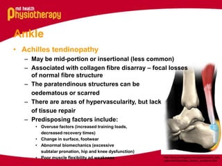 Ankle
• Achilles tendinopathy
– May be mid-portion or insertional (less common)
– Associated with collagen fibre disarray – focal losses
of normal fibre structure
– The paratendinous structures can be
oedematous or scarred
– There are areas of hypervascularity, but lack
of tissue repair
– Predisposing factors include:
• Overuse factors (increased training loads,
decreased recovery times)
• Change in surface, footwear
• Abnormal biomechanics (excessive
subtalar pronation, hip and knee dysfunction)
• Poor muscle flexibility ad weakness

http://www.eorthopod.com/public/patient_edu
cation/6478/achilles_tendon_problems.html

 
