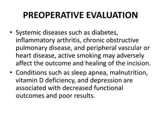 PREOPERATIVE EVALUATION
• Systemic diseases such as diabetes,
inflammatory arthritis, chronic obstructive
pulmonary disease, and peripheral vascular or
heart disease, active smoking may adversely
affect the outcome and healing of the incision.
• Conditions such as sleep apnea, malnutrition,
vitamin D deficiency, and depression are
associated with decreased functional
outcomes and poor results.
 