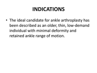 INDICATIONS
• The ideal candidate for ankle arthroplasty has
been described as an older, thin, low-demand
individual with minimal deformity and
retained ankle range of motion.
 