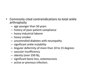 • Commonly cited contraindications to total ankle
arthroplasty
– age younger than 50 years
– history of poor patient compliance
– heavy industrial laborer
– heavy smoker
– uncontrolled diabetes with neuropathy
– significant ankle instability
– Angular deformity of more than 10 to 15 degrees
– vascular insufficiency
– obesity (over 250 lb),
– significant bone loss, osteonecrosis
– active or previous infection.
 