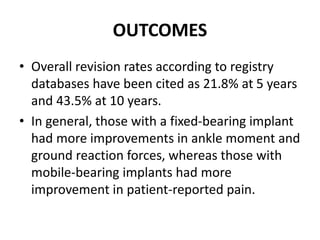 OUTCOMES
• Overall revision rates according to registry
databases have been cited as 21.8% at 5 years
and 43.5% at 10 years.
• In general, those with a fixed-bearing implant
had more improvements in ankle moment and
ground reaction forces, whereas those with
mobile-bearing implants had more
improvement in patient-reported pain.
 