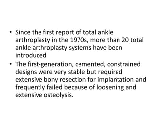 • Since the first report of total ankle
arthroplasty in the 1970s, more than 20 total
ankle arthroplasty systems have been
introduced
• The first-generation, cemented, constrained
designs were very stable but required
extensive bony resection for implantation and
frequently failed because of loosening and
extensive osteolysis.
 
