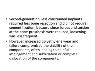 • Second-generation, less constrained implants
required less bone resection and did not require
cement fixation; because shear forces and torsion
at the bone-prosthesis were reduced, loosening
was less frequent.
• However, increased polyethylene wear and
failure compromised the stability of the
components, often leading to painful
impingement and subluxation or complete
dislocation of the components.
 