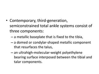 • Contemporary, third-generation,
semiconstrained total ankle systems consist of
three components:
– a metallic baseplate that is fixed to the tibia,
– a domed or condylar-shaped metallic component
that resurfaces the talus,
– an ultrahigh-molecular-weight polyethylene
bearing surface interposed between the tibial and
talar components.
 