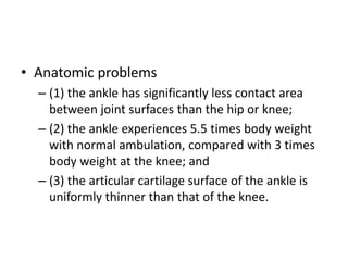 • Anatomic problems
– (1) the ankle has significantly less contact area
between joint surfaces than the hip or knee;
– (2) the ankle experiences 5.5 times body weight
with normal ambulation, compared with 3 times
body weight at the knee; and
– (3) the articular cartilage surface of the ankle is
uniformly thinner than that of the knee.
 