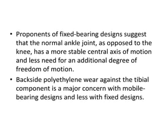 • Proponents of fixed-bearing designs suggest
that the normal ankle joint, as opposed to the
knee, has a more stable central axis of motion
and less need for an additional degree of
freedom of motion.
• Backside polyethylene wear against the tibial
component is a major concern with mobile-
bearing designs and less with fixed designs.
 
