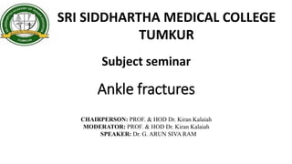 Ankle fractures
SRI SIDDHARTHA MEDICAL COLLEGE
TUMKUR
Subject seminar
CHAIRPERSON: PROF. & HOD Dr. Kiran Kalaiah
MODERATOR: PROF. & HOD Dr. Kiran Kalaiah
SPEAKER: Dr. G. ARUN SIVA RAM
 