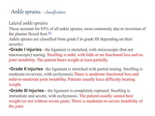 Lateral ankle sprains
These account for 85% of all ankle sprains, most commonly due to inversion of
the plantar flexed foot.[9]
Ankle sprains are classified from grade I to grade III depending on their
severity:
•Grade I injuries - the ligament is stretched, with microscopic (but not
macroscopic) tearing. Swelling is mild, with little or no functional loss and no
joint instability. The patient bears weight at least partially.
•Grade II injuries - the ligament is stretched with partial tearing. Swelling is
moderate-to-severe, with ecchymosis.There is moderate functional loss and
mild-to-moderate joint instability. Patients usually have difficulty bearing
weight.
•Grade III injuries - the ligament is completely ruptured. Swelling is
immediate and severe, with ecchymosis. The patient usually cannot bear
weight (or not without severe pain). There is moderate-to-severe instability of
the joint.
Ankle sprains – classification
 