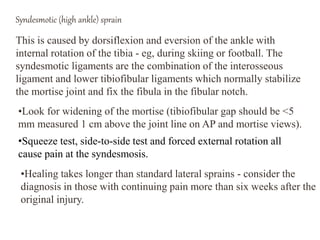 Syndesmotic (high ankle) sprain
This is caused by dorsiflexion and eversion of the ankle with
internal rotation of the tibia - eg, during skiing or football. The
syndesmotic ligaments are the combination of the interosseous
ligament and lower tibiofibular ligaments which normally stabilize
the mortise joint and fix the fibula in the fibular notch.
•Look for widening of the mortise (tibiofibular gap should be <5
mm measured 1 cm above the joint line on AP and mortise views).
•Squeeze test, side-to-side test and forced external rotation all
cause pain at the syndesmosis.
•Healing takes longer than standard lateral sprains - consider the
diagnosis in those with continuing pain more than six weeks after the
original injury.
 