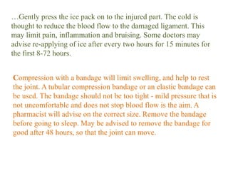…Gently press the ice pack on to the injured part. The cold is
thought to reduce the blood flow to the damaged ligament. This
may limit pain, inflammation and bruising. Some doctors may
advise re-applying of ice after every two hours for 15 minutes for
the first 8-72 hours.
Compression with a bandage will limit swelling, and help to rest
the joint. A tubular compression bandage or an elastic bandage can
be used. The bandage should not be too tight - mild pressure that is
not uncomfortable and does not stop blood flow is the aim. A
pharmacist will advise on the correct size. Remove the bandage
before going to sleep. May be advised to remove the bandage for
good after 48 hours, so that the joint can move.
 