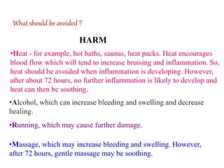 What should be avoided ?
•Heat - for example, hot baths, saunas, heat packs. Heat encourages
blood flow which will tend to increase bruising and inflammation. So,
heat should be avoided when inflammation is developing. However,
after about 72 hours, no further inflammation is likely to develop and
heat can then be soothing.
•Alcohol, which can increase bleeding and swelling and decrease
healing.
•Running, which may cause further damage.
•Massage, which may increase bleeding and swelling. However,
after 72 hours, gentle massage may be soothing.
HARM
 