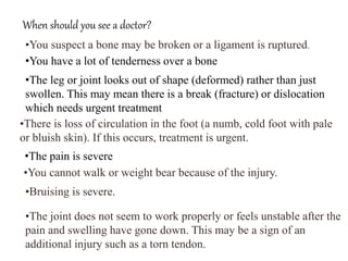 When should you see a doctor?
•You suspect a bone may be broken or a ligament is ruptured.
•You have a lot of tenderness over a bone
•The leg or joint looks out of shape (deformed) rather than just
swollen. This may mean there is a break (fracture) or dislocation
which needs urgent treatment
•There is loss of circulation in the foot (a numb, cold foot with pale
or bluish skin). If this occurs, treatment is urgent.
•The pain is severe
•You cannot walk or weight bear because of the injury.
•Bruising is severe.
•The joint does not seem to work properly or feels unstable after the
pain and swelling have gone down. This may be a sign of an
additional injury such as a torn tendon.
 