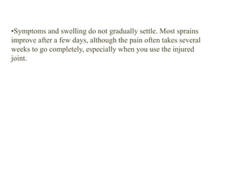 •Symptoms and swelling do not gradually settle. Most sprains
improve after a few days, although the pain often takes several
weeks to go completely, especially when you use the injured
joint.
 