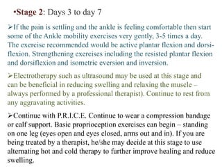 •Stage 2: Days 3 to day 7
If the pain is settling and the ankle is feeling comfortable then start
some of the Ankle mobility exercises very gently, 3-5 times a day.
The exercise recommended would be active plantar flexion and dorsi-
flexion. Strengthening exercises including the resisted plantar flexion
and dorsiflexion and isometric eversion and inversion.
Electrotherapy such as ultrasound may be used at this stage and
can be beneficial in reducing swelling and relaxing the muscle –
always performed by a professional therapist). Continue to rest from
any aggravating activities.
Continue with P.R.I.C.E. Continue to wear a compression bandage
or calf support. Basic proprioception exercises can begin – standing
on one leg (eyes open and eyes closed, arms out and in). If you are
being treated by a therapist, he/she may decide at this stage to use
alternating hot and cold therapy to further improve healing and reduce
swelling.
 
