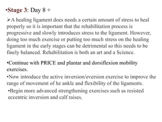 •Stage 3: Day 8 +
A healing ligament does needs a certain amount of stress to heal
properly so it is important that the rehabilitation process is
progressive and slowly introduces stress to the ligament. However,
doing too much exercise or putting too much stress on the healing
ligament in the early stages can be detrimental so this needs to be
finely balanced. Rehabilitation is both an art and a Science.
•Continue with PRICE and plantar and dorsiflexion mobility
exercises.
•Now introduce the active inversion/eversion exercise to improve the
range of movement of he ankle and flexibility of the ligaments.
•Begin more advanced strengthening exercises such as resisted
eccentric inversion and calf raises.
 
