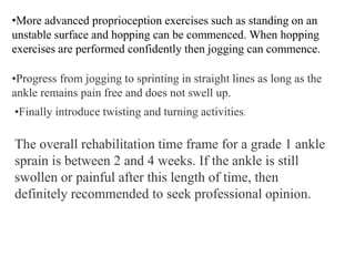 •More advanced proprioception exercises such as standing on an
unstable surface and hopping can be commenced. When hopping
exercises are performed confidently then jogging can commence.
•Progress from jogging to sprinting in straight lines as long as the
ankle remains pain free and does not swell up.
•Finally introduce twisting and turning activities.
The overall rehabilitation time frame for a grade 1 ankle
sprain is between 2 and 4 weeks. If the ankle is still
swollen or painful after this length of time, then
definitely recommended to seek professional opinion.
 
