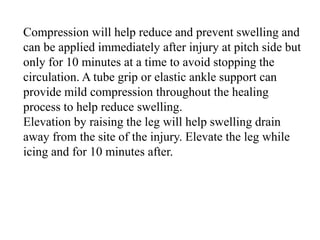 Compression will help reduce and prevent swelling and
can be applied immediately after injury at pitch side but
only for 10 minutes at a time to avoid stopping the
circulation. A tube grip or elastic ankle support can
provide mild compression throughout the healing
process to help reduce swelling.
Elevation by raising the leg will help swelling drain
away from the site of the injury. Elevate the leg while
icing and for 10 minutes after.
 