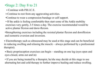 •Stage 2: Day 8 to 21
• Continue with P.R.I.C.E.
• Continue to rest from any aggravating activities.
•Continue to wear a compression bandage or calf support.
• If the ankle is feeling comfortable then start some of the Ankle mobility
exercises very gently, 3-5 times a day. The exercise recommended would be
active plantar flexion and dorsi-flexion.
•Strengthening exercises including the resisted plantar flexion and dorsiflexion
and isometric eversion and inversion.
• Electrotherapy such as ultrasound may be used at this stage and can be beneficial
in reducing swelling and relaxing the muscle – always performed by a professional
therapist).
• Basic proprioception exercises can begin – standing on one leg (eyes open and
eyes closed, arms out and in)
• If you are being treated by a therapist, he/she may decide at this stage to use
alternating hot and cold therapy to further improve healing and reduce swelling.
 