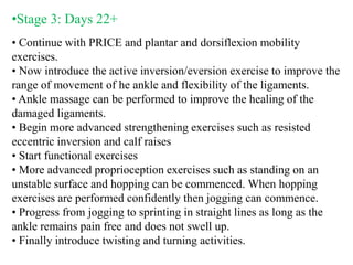 •Stage 3: Days 22+
• Continue with PRICE and plantar and dorsiflexion mobility
exercises.
• Now introduce the active inversion/eversion exercise to improve the
range of movement of he ankle and flexibility of the ligaments.
• Ankle massage can be performed to improve the healing of the
damaged ligaments.
• Begin more advanced strengthening exercises such as resisted
eccentric inversion and calf raises
• Start functional exercises
• More advanced proprioception exercises such as standing on an
unstable surface and hopping can be commenced. When hopping
exercises are performed confidently then jogging can commence.
• Progress from jogging to sprinting in straight lines as long as the
ankle remains pain free and does not swell up.
• Finally introduce twisting and turning activities.
 