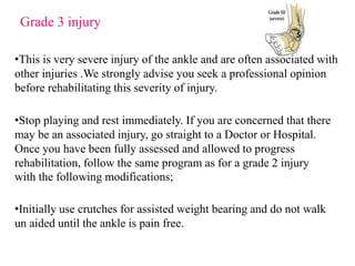 Grade 3 injury
•This is very severe injury of the ankle and are often associated with
other injuries .We strongly advise you seek a professional opinion
before rehabilitating this severity of injury.
•Stop playing and rest immediately. If you are concerned that there
may be an associated injury, go straight to a Doctor or Hospital.
Once you have been fully assessed and allowed to progress
rehabilitation, follow the same program as for a grade 2 injury
with the following modifications;
•Initially use crutches for assisted weight bearing and do not walk
un aided until the ankle is pain free.
 