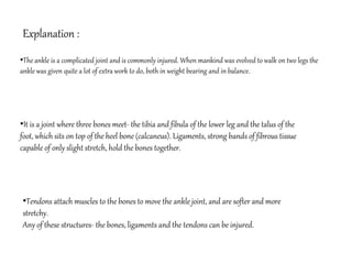 •The ankle is a complicated joint and is commonly injured. When mankind was evolved to walk on two legs the
ankle was given quite a lot of extra work to do, both in weight bearing and in balance.
•It is a joint where three bones meet- the tibia and fibula of the lower leg and the talus of the
foot, which sits on top of the heel bone (calcaneus). Ligaments, strong bands of fibrous tissue
capable of only slight stretch, hold the bones together.
Explanation :
•Tendons attach muscles to the bones to move the ankle joint, and are softer and more
stretchy.
Any of these structures- the bones, ligaments and the tendons can be injured.
 