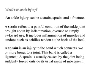 What is an ankle injury?
An ankle injury can be a strain, sprain, and a fracture.
A strain refers to a painful condition of the ankle joint
brought about by inflammation, overuse or simply
awkward use. It includes inflammation of muscles and
tendons such as achilles tendon at the back of the heel.
A sprain is an injury to the band which connects two
or more bones to a joint. This band is called a
ligament. A sprain is usually caused by the joint being
suddenly forced outside its usual range of movement.
 