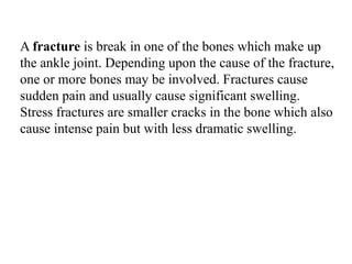 A fracture is break in one of the bones which make up
the ankle joint. Depending upon the cause of the fracture,
one or more bones may be involved. Fractures cause
sudden pain and usually cause significant swelling.
Stress fractures are smaller cracks in the bone which also
cause intense pain but with less dramatic swelling.
 