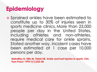  Sprained ankles have been estimated to
constitute up to 30% of injuries seen in
sports medicine clinics. More than 23,000
people per day in the United States,
including athletes and non-athletes,
require medical care for ankle sprains.
Stated another way, incident cases have
been estimated at 1 case per 10,000
persons per day.
Mahaffey D, Hilts M, Fields KB. Ankle and foot injuries in sports. Clin
Fam Pract; 1999:1(1):233-50
 