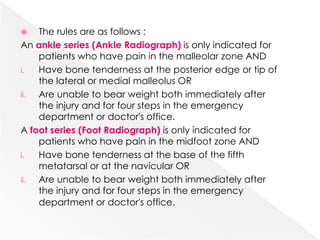  The rules are as follows :
An ankle series (Ankle Radiograph) is only indicated for
patients who have pain in the malleolar zone AND
i. Have bone tenderness at the posterior edge or tip of
the lateral or medial malleolus OR
ii. Are unable to bear weight both immediately after
the injury and for four steps in the emergency
department or doctor's office.
A foot series (Foot Radiograph) is only indicated for
patients who have pain in the midfoot zone AND
i. Have bone tenderness at the base of the fifth
metatarsal or at the navicular OR
ii. Are unable to bear weight both immediately after
the injury and for four steps in the emergency
department or doctor's office.
 