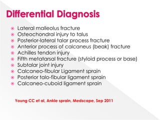  Lateral malleolus fracture
 Osteochondral injury to talus
 Posterior-lateral talar process fracture
 Anterior process of calcaneus (beak) fracture
 Achilles tendon injury
 Fifth metatarsal fracture (styloid process or base)
 Subtalar joint injury
 Calcaneo-fibular Ligament sprain
 Posterior talo-fibular ligament sprain
 Calcaneo-cuboid ligament sprain
Young CC et al, Ankle sprain, Medscape, Sep 2011
 