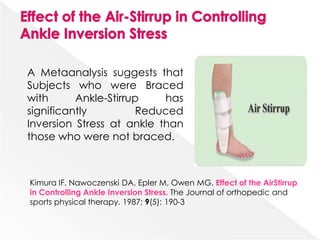 A Metaanalysis suggests that
Subjects who were Braced
with Ankle-Stirrup has
significantly Reduced
Inversion Stress at ankle than
those who were not braced.
Kimura IF, Nawoczenski DA, Epler M, Owen MG. Effect of the AirStirrup
in Controlling Ankle Inversion Stress. The Journal of orthopedic and
sports physical therapy. 1987; 9(5): 190-3
 