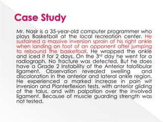 Mr. Nasir is a 35-year-old computer programmer who
plays Basketball at the local recreation center. He
sustained a massive inversion sprain of his right ankle
when landing on foot of an opponent after jumping
to rebound the basketball. He wrapped the ankle
and iced it for 2 days. On the 3rd day he went for a
radiograph. No fracture was detected, But he does
have a Grade 2 Instability of the Anterior talofibular
ligament. Observation revealed swelling and
discoloration in the anterior and lateral ankle region.
He experienced a marked increase in pain wit
inversion and Planterflexion tests, with anterior gliding
of the talus, and with palpation over the involved
ligament. Because of muscle guarding strength was
not tested.
 