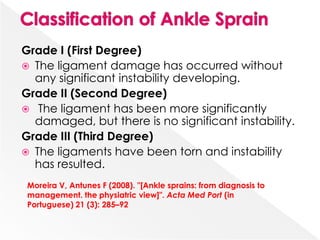 Grade I (First Degree)
 The ligament damage has occurred without
any significant instability developing.
Grade II (Second Degree)
 The ligament has been more significantly
damaged, but there is no significant instability.
Grade III (Third Degree)
 The ligaments have been torn and instability
has resulted.
Moreira V, Antunes F (2008). "[Ankle sprains: from diagnosis to
management. the physiatric view]". Acta Med Port (in
Portuguese) 21 (3): 285–92
 