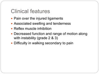 Clinical features
 Pain over the injured ligaments
 Associated swelling and tenderness
 Reflex muscle inhibition
 Decreased function and range of motion along
with instability (grade 2 & 3)
 Difficulty in walking secondary to pain
 