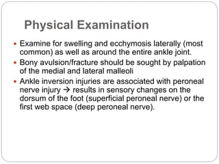 Physical Examination
 Examine for swelling and ecchymosis laterally (most
common) as well as around the entire ankle joint.
 Bony avulsion/fracture should be sought by palpation
of the medial and lateral malleoli
 Ankle inversion injuries are associated with peroneal
nerve injury  results in sensory changes on the
dorsum of the foot (superficial peroneal nerve) or the
first web space (deep peroneal nerve).
 