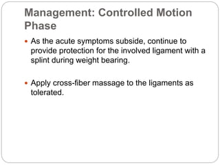Management: Controlled Motion
Phase
 As the acute symptoms subside, continue to
provide protection for the involved ligament with a
splint during weight bearing.
 Apply cross-fiber massage to the ligaments as
tolerated.
 
