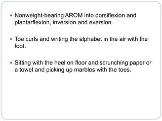  Nonweight-bearing AROM into dorsiflexion and
plantarflexion, inversion and eversion.
 Toe curls and writing the alphabet in the air with the
foot.
 Sitting with the heel on floor and scrunching paper or
a towel and picking up marbles with the toes.
 
