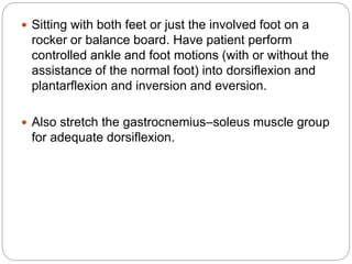  Sitting with both feet or just the involved foot on a
rocker or balance board. Have patient perform
controlled ankle and foot motions (with or without the
assistance of the normal foot) into dorsiflexion and
plantarflexion and inversion and eversion.
 Also stretch the gastrocnemius–soleus muscle group
for adequate dorsiflexion.
 