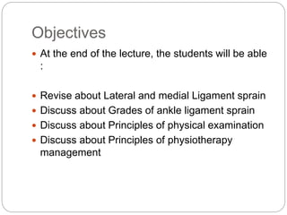 Objectives
 At the end of the lecture, the students will be able
:
 Revise about Lateral and medial Ligament sprain
 Discuss about Grades of ankle ligament sprain
 Discuss about Principles of physical examination
 Discuss about Principles of physiotherapy
management
 