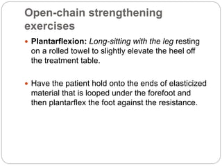 Open-chain strengthening
exercises
 Plantarflexion: Long-sitting with the leg resting
on a rolled towel to slightly elevate the heel off
the treatment table.
 Have the patient hold onto the ends of elasticized
material that is looped under the forefoot and
then plantarflex the foot against the resistance.
 