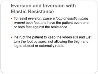 Eversion and Inversion with
Elastic Resistance
 To resist eversion, place a loop of elastic tubing
around both feet and have the patient evert one
or both feet against the resistance
 Instruct the patient to keep the knees still and just
turn the foot outward, not allowing the thigh and
leg to abduct or externally rotate.
 